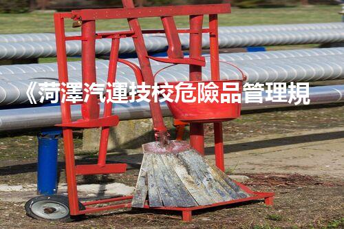 《菏澤汽運技校危險品管理規(guī)程》：安全行車，從管理開始！